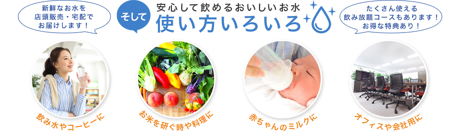 安心して飲めるおいしいお水 使い方いろいろ 飲み水やコーヒーに お米を研ぐ時や料理に 赤ちゃんのミルクに オフィスや会社用に 新鮮なお水を店頭販売・宅配でお届けします!