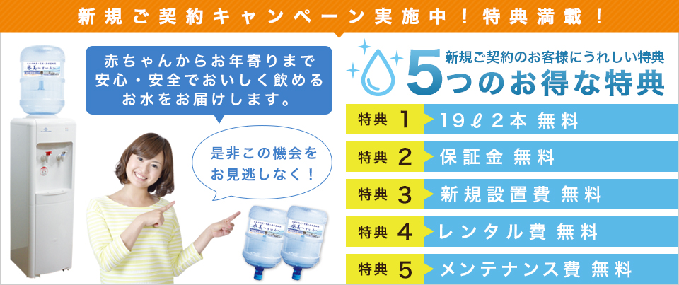 新規ご契約キャンペーン実施中!特典満載! 特典1 19L2本無料 特典2 保証金無料 特典3 新規設置費無料 特典4 レンタル費無料 特典5 メンテナンス費無料 是非この機会をお見逃しなく!